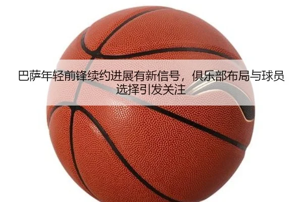 巴萨年轻前锋续约进展有新信号，俱乐部布局与球员选择引发关注